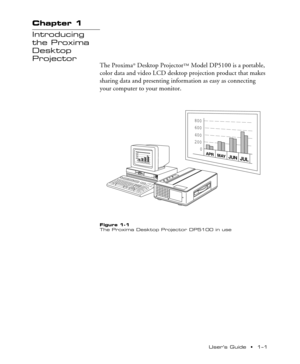 Page 5UserÕs Guide  ¥  1Ð1 Chapter 1  ¥  Introducing the Proxima
¨ Desktop Projector
Chapter 1
Introducing
the Proxima
Desktop
Projector
The Proxima¨ Desktop Projectorª Model DP5100 is a portable,
color data and video LCD desktop projection product that makes
sharing data and presenting information as easy as connecting
your computer to your monitor.
800
600
400
200
0
APRMAYJUNJUL
800
600
400
200
0
APRMAYJUNJUL
FOCUS NFZOOM WTINPUTSTANDBY
/ON ONLAMPTEMP
Figure 1-1
The Proxima Desktop Projector DP5100 in use 