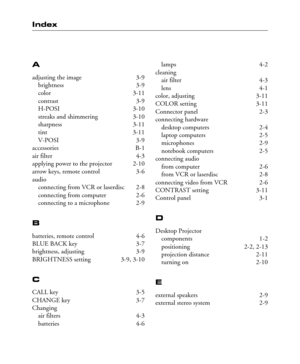 Page 47Index
A
adjusting the image 3-9
brightness 3-9
color 3-11
contrast 3-9
H-POSI 3-10
streaks and shimmering 3-10
sharpness 3-11
tint 3-11
V-POSI 3-9
accessories B-1
air filter 4-3
applying power to the projector 2-10
arrow keys, remote control 3-6
audio
connecting from VCR or laserdisc 2-8
connecting from computer 2-6
connecting to a microphone 2-9
B
batteries, remote control 4-6
BLUE BACK key 3-7
brightness, adjusting 3-9
BRIGHTNESS setting 3-9, 3-10
C
CALL key 3-5
CHANGE key 3-7
Changing
air filters 4-3...