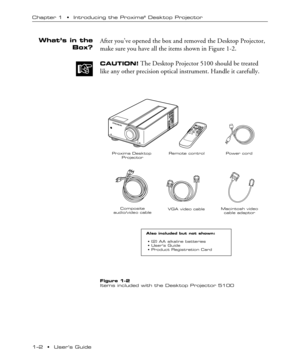 Page 61Ð2  ¥  UserÕs Guide Chapter 1  ¥  Introducing the Proxima
¨ Desktop Projector
After youÕve opened the box and removed the Desktop Projector,
make sure you have all the items shown in Figure 1-2.
CAUTION! The Desktop Projector 5100 should be treated
like any other precision optical instrument. Handle it carefully.
Proxima Desktop 
ProjectorRemote control

Power cord

VGA video cableMacintosh video
cable adaptor
Also included but not shown:

 • (2) AA alkaline batteries
 • Users Guide
 • Product...