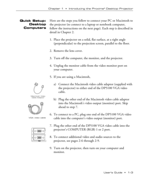 Page 7UserÕs Guide  ¥  1Ð3 Chapter 1  ¥  Introducing the Proxima
¨ Desktop Projector
Quick Setup:
Desktop
ComputersHere are the steps you follow to connect your PC or Macintosh to
the projector (to connect to a laptop or notebook computer,
follow the instructions on the next page). Each step is described in
detail in Chapter 2.
1. Place the projector on a solid, flat surface, at a right angle
(perpendicular) to the projection screen, parallel to the floor.
2. Remove the lens cover.
3. Turn off the computer,...