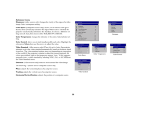 Page 3130 Advanced menu
Sharpness: (video sources only) changes the clarity of the edges of a video 
image. Select a sharpness setting.
Color Space: (computer sources only) allows you to select a color space 
that has been specifically tuned for the input. When Auto is selected, the 
projector automatically determines the standard. To choose a different set-
ting, turn off Auto, then choose either RGB, REC709 or REC601.
Color Temperature: changes the intensity of the colors. Select a listed set-
ting.
Color...