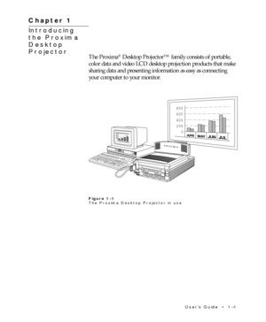 Page 6UserÕs Guide  ¥  1Ð1 Chapter 1  ¥  Introducing the Proxima
¨ Desktop Projector
Chapter 1
Introducing
the Proxima
Desktop
Projector
The Proxima¨ Desktop Projectorª family consists of portable,
color data and video LCD desktop projection products that make
sharing data and presenting information as easy as connecting
your computer to your monitor.
800
600
400
200
0
APRMAYJUNJUL
800
600
400
200
0
APRMAYJUNJULPROXIMA
Figure 1-1
The Proxima Desktop Projector in use 