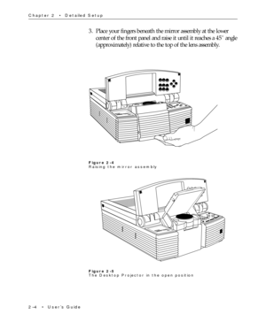 Page 192Ð4  ¥  UserÕs Guide Chapter 2  ¥  Detailed Setup
3. Place your fingers beneath the mirror assembly at the lower
center of the front panel and raise it until it reaches a 45û angle
(approximately) relative to the top of the lens assembly.
Figure 2-4
Raising the mirror assembly
Figure 2-5
The Desktop Projector in the open position 