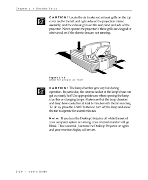 Page 352Ð20  ¥  UserÕs Guide Chapter 2  ¥  Detailed Setup
CAUTION! Locate the air intake and exhaust grills on the top
cover and to the left and right sides of the projection mirror
assembly, and the exhaust grills on the rear panel and side of the
projector. Never operate the projector if these grills are clogged or
obstructed, or if the electric fans are not running.
Figure 2-15
Allow for proper air flow!
CAUTION! The lamp chamber gets very hot during
operation. In particular, the ceramic socket at the lampÕs...