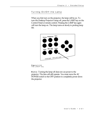 Page 36UserÕs Guide  ¥  2Ð21 Chapter 2  ¥  Detailed Setup
Turning On/Off the Lamp
When you first turn on the projector, the lamp will be on. To
turn the Desktop Projectors lamp off, press the LAMP key on the
Control Panel or remote control. Pressing the LAMP key again
will turn the lamp on. The lamp turns on slowly to prolong lamp
life.
BrightnessSync
Volume
VideoMenu/Lamp
OVERTEMPREPLACE LAMP
Figure 2-16
The LAMP key
Note: Turning the lamp off does not cut power to the
projector. The fans will still operate....