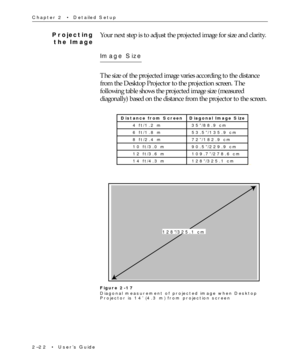 Page 372Ð22  ¥  UserÕs Guide Chapter 2  ¥  Detailed Setup
Projecting
the ImageYour next step is to adjust the projected image for size and clarity.
Image Size
The size of the projected image varies according to the distance
from the Desktop Projector to the projection screen. The
following table shows the projected image size (measured
diagonally) based on the distance from the projector to the screen.
Distance from Screen Diagonal Image Size
4 ft/1.2 m 35”/88.9 cm
6 ft/1.8 m 53.5”/135.9 cm
8 ft/2.4 m 72”/182.9...