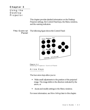 Page 41UserÕs Guide  ¥  3Ð1 Chapter 3  ¥  Using the Desktop Projector
This chapter provides detailed information on the Desktop
Projector settings, the Control Panel keys, the Menu windows,
and the warning indicators.
The following figure shows the Control Panel:
BrightnessSync
Volume
VideoMenu/Lamp
OVERTEMPREPLACE LAMP
Figure 3-1
Desktop Projector Control Panel
Arrow Keys
The four arrow keys allow you to:
¥ Make small adjustments to the position of the projected
image. The image shifts in the direction...