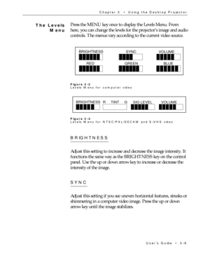 Page 45UserÕs Guide  ¥  3Ð5 Chapter 3  ¥  Using the Desktop Projector
Press the MENU key once to display the Levels Menu. From
here, you can change the levels for the projectorÕs image and audio
controls. The menus vary according to the current video source.
BRIGHTNESS
SYNC
VOLUME
RED
GREENBLUE
Figure 3-2
Levels Menu for computer video
BRIGHTNESS
R     TINT     G
SIG LEVELVOLUME
Figure 3-3
Levels Menu for NTSC/PAL/SECAM and SÐVHS video
BRIGHTNESS
Adjust this setting to increase and decrease the image intensity....