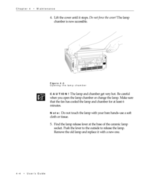 Page 584Ð4  ¥  UserÕs Guide Chapter 4  ¥  Maintenance
4. Lift the cover until it stops. Do not force the cover! The lamp
chamber is now accessible.
Figure 4-3
Opening the lamp chamber
CAUTION! The lamp and chamber get very hot. Be careful
when you open the lamp chamber or change the lamp. Make sure
that the fan has cooled the lamp and chamber for at least 6
minutes.
Note: Do not touch the lamp with your bare handsÐuse a soft
cloth or tissue.
5. Find the lamp release lever at the base of the ceramic lamp
socket....