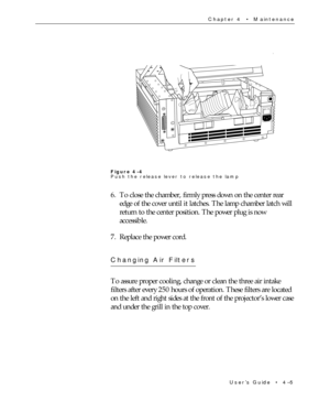 Page 59UserÕs Guide  ¥  4Ð5 Chapter 4  ¥  Maintenance
Figure 4-4
Push the release lever to release the lamp
6. To close the chamber, firmly press down on the center rear
edge of the cover until it latches. The lamp chamber latch will
return to the center position. The power plug is now
accessible.
7. Replace the power cord.
Changing Air Filters
To assure proper cooling, change or clean the three air intake
filters after every 250 hours of operation. These filters are located
on the left and right sides at the...