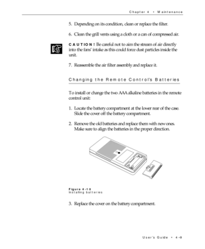 Page 63UserÕs Guide  ¥  4Ð9 Chapter 4  ¥  Maintenance
5. Depending on its condition, clean or replace the filter.
6. Clean the grill vents using a cloth or a can of compressed air.
CAUTION! Be careful not to aim the stream of air directly
into the fansÕ intake as this could force dust particles inside the
unit.
7. Reassemble the air filter assembly and replace it.
Changing the Remote ControlÕs Batteries
To install or change the two AAA alkaline batteries in the remote
control unit:
1. Locate the battery...