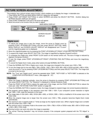 Page 4545
COMPUTER MODE
USA
This projector has a picture screen resize function, which enables you to display the image  in desirable size.
1. Press MENU BUTTON and MAIN MENU DISPLAY dialog box will appear.
2. Press POINT LEFT/RIGHT BUTTON(s) to select SCREEN and press the SELECT BUTTON.  Another dialog box
SCREEN ADJUST DISPLAY will appear.
3. Press POINT DOWN BUTTON and a red arrow will appear.
4. Move the arrow to the function that you want to adjust.
PICTURE SCREEN ADJUSTMENT
1. To adjust the image size or...