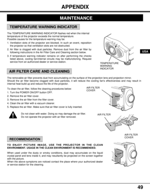 Page 4949
The removable air filter prevents dust from accumulating on the surface of the projection lens and projection mirror.
Should the air filter become clogged with dust particles, it will reduce the cooling fans effectiveness and may result in
internal heat build up and reduce the life of the projector.
To clean the air filter, follow the cleaning procedures below:
1. Turn the POWER ON/OFF button OFF.
2. Remove the air filter cover.
3. Remove the air filter from the filter cover.
4. Clean the air filter...