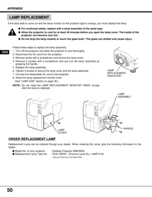 Page 5050
Follow these steps to replace the lamp assembly.
1. Turn off the projector and allow the projector to cool thoroughly.
2. Disconnect the AC cord from the projector.
3. Remove screw with a screwdriver and remove the lamp cover.
4. Remove 2 screws with a screwdriver and pull out the lamp assembly by
grasping the handle.
5. Replace the lamp assembly.
6. Tighten 3 screws to secure the lamp cover and the lamp assembly.
7. Connect the detachable AC cord to the projector.
8. Reset the lamp replacement...