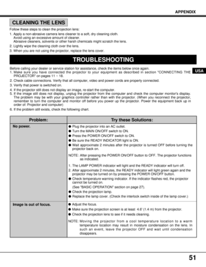 Page 51Problem:
No power.
Image is out of focus.
Try these Solutions:
lPlug the projector into an AC outlet.
lTurn the MAIN ON/OFF switch to ON.
lPress the POWER ON/OFF switch to ON.
lBe sure the READY INDICATOR light is ON.
lWait approximate 2 minutes after the projector is turned OFF before turning the
projector back on.
NOTE: After pressing the POWER ON/OFF button to OFF. The projector functions
as indicated.
1. The LAMP POWER indicator will light and the READY indicator will turn off.
2. After approximate 2...