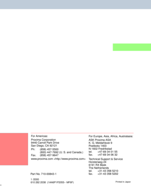 Page 55For Americas:
Proxima Corporation
9440 Carroll Park Drive
San Diego, CA 92121
Ph: (858) 457-5500
(800) 447-7692 (U. S. and Canada.)
Fax. (858) 457-9647
www.proxima.com For Europe, Asia, Africa, Australasia:
ASK Proxima ASA
K. G. Meldahlsvei 9
Postboks 1403
N-1602 Fredrikstad
tel. +47-69 34 01 55
fax.  +47-69 34 06 32
Technical Support & Service
Horsterweg 24
6191 RX Beek
The Netherlands
tel. +31-43 358 5210
fax.  +31-43 358 5202
1 /2000
610 282 2038  (1AA6P1P2055-- MF6F)Printed in Japan
Part No....