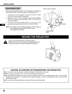 Page 8DOWN
8
Use the carrying handle when moving the projector.
Replace the lens cover and retract the adjustable feet when
moving the projector to prevent damage to the projector.
ADJUSTABLE
FEET
FEET LOCK LATCHES
MOVING THE PROJECTOR
INSTALLATION
CAUTION  IN CARRYING OR TRANSPORTING THE PROJECTOR
lDo not drop or bump the projector, otherwise damages or malfunctions may result.
lWhen carrying the projector, use a Proxima recommended Carrying Case.
lDo not transport the projector by using a courier or...