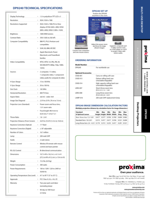 Page 2PRESENTATION SOLUTIONS
Desktop Projectors
www.proxima.com
1.888.PROXIMA
MULTI-USE/DESKTOP
DP9240
DP9240 TECHNICAL SPECIFICATIONS
ORDERING INFORMATION 
Model Number 
DP9240 For worldwide use
Optional Accessories
CASE-001 Carry-on rolling soft case
CASE-013 Deluxe rolling hard case 
(checkable/shippable) 
CASE-014 High capacity rolling hard case 
(checkable/shippable)
LENS-007 Short-throw zoom lens 
(F2.5-3.1) 1.3 - 1.8:1
LENS-008 Long-throw zoom lens 
(F2.0-2.9) 2.4 - 4.3:1
LAMP-016 200-watt UHP...