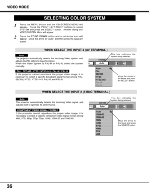 Page 3636
VIDEO MODE
SELECTING COLOR SYSTEM
Press the MENU button and the ON-SCREEN MENU will
appear.  Press the POINT LEFT/RIGHT buttons to select
SYSTEM and press the SELECT button.  Another dialog box
VIDEO SYSTEM Menu will appear. 
Press the POINT DOWN button and a red-arrow icon will
appear.  Move the arrow to Auto, and then press the 
SELECT
button.  
1
2
The projector automatically detects the incoming Video system, and
adjusts itself to optimize its performance.
When the Video System is PAL-M or PAL-N,...