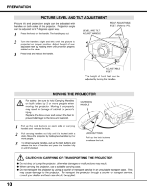 Page 1010
PREPARATION
PICTURE LEVEL AND TILT ADJUSTMENT
Picture tilt and projection angle can be adjusted with
handles on both sides of the projector.  Projection angle
can be adjusted to 5.7 degrees upper way. 
1
2
3
MOVING THE PROJECTOR
CAUTION IN CARRYING OR TRANSPORTING THE PROJECTOR
Do not drop or bump the projector, otherwise damages or malfunctions may result.
When carrying the projector, use a suitable carrying case.
Do not transport the projector by using a courier or transport service in an...