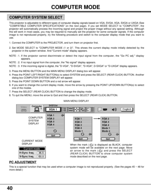 Page 4040
COMPUTER MODE
XGA 1
X
X
XX
X
X
X
X
X
X
X
COMPUTER
SYSTEM
DISPLAY
CURRENT MODE
DISPLAYMAIN MENU DISPLAY
This projector is adjustable to different types of computer display signals based on VGA, SVGA, XGA, SXGA or UXGA (See
COMPATIBLE COMPUTER SPECIFICATIONS on the next page). If you set MODE SELECT to COMPUTER, the
projector will automatically process the incoming signal and project the proper image without any special setting. Although
this will work in most cases, you may be required to manually set...