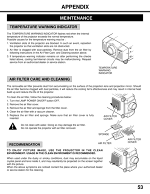 Page 5353
The removable air filter prevents dust from accumulating on the surface of the projection lens and projection mirror. Should
the air filter become clogged with dust particles, it will reduce the cooling fans effectiveness and may result in internal heat
build up and reduce the life of the projector.
To clean the air filter, follow the cleaning procedures below:
1. Turn the LAMP POWER ON/OFF button OFF.
2. Remove the air filter cover.
3. Remove the air filter and sponge from the filter cover.
4. Clean...