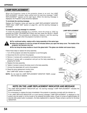 Page 5454
APPENDIX
NOTE ON THE LAMP REPLACEMENT INDICATOR AND MESSAGE 
The LAMP REPLACEMENT INDICATOR and  the warning message LAMP REPLACEMENT indicates the
guide of the lamp life. 
It is unnecessary to replace the lamp immediately if the projector is operating normally with the indicator on.
If the LAMP REPLACE INDICATOR is lit (and warning message LAMP REPLACEMENT is displayed on the
screen) and the power is not be turned on by pressing the power button (Power is turned off approximately 20
seconds after...
