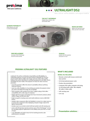 Page 1[Presentation solutions]
PROXIMA ULTRALIGHT® DS2 FEATURES
Looking for the perfect combination of portability and affordability in a
multimedia projector? You get it all with Proxima’s UltraLight DS2. This five-
pound wonder delivers bright, clear images and razor-sharp video quality,
making it the perfect alternative to overhead transparencies and slides. And its
remarkably low price makes it the projector of choice for value-conscious
presenters.
• at just five pounds, it offers the utmost in...