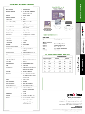 Page 2PRESENTATION SOLUTIONS
UltraLight Projectors
www.proxima.com
1.888.PROXIMA
MOBILE/ULTRALIGHT
ULTRALIGHT DS2
DS2 TECHNICAL SPECIFICATIONS
ORDERING INFORMATION 
Model Number 
DS2  For worldwide use
Optional Accessories
CASE-002 Carry-on rolling soft case
CASE-162 Compact rolling hard case
CASE-163 Deluxe rolling hard case
A650 50 in. portable tabletop screen
LAMP-022 150 watt lamp 
Main Office:9440 Carroll Park Drive, San Diego, CA 92121-2298
(858) 457-5500, FAX (858) 457-9647 , (800) 447-7692 (U.S. and...