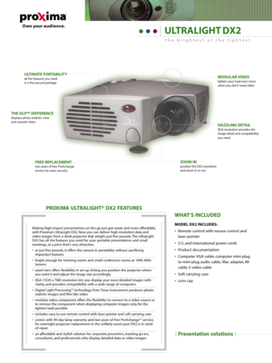 Page 1[Presentation solutions]
PROXIMA ULTRALIGHT® DX2 FEATURES
Making high-impact presentations on the go just got easier and more affordable,
with Proxima’s UltraLight DX2. Now you can deliver high-resolution data and
video images from a sleek projector that weighs just five pounds. The UltraLight
DX2 has all the features you need for your portable presentations and small
meetings, at a price that’s very attractive.
• at just five pounds, it offers the utmost in portability without sacrificing
important...