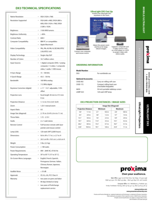 Page 2PRESENTATION SOLUTIONS
UltraLight Projectors
www.proxima.com
1.888.PROXIMA
MOBILE/ULTRALIGHT
ULTRALIGHT DX3
DX3 TECHNICAL SPECIFICATIONS
ORDERING INFORMATION 
Model Number 
DX3 For worldwide use
Optional Accessories
CASE-002 Carry-on rolling soft case
CASE-172 Compact rolling hard case 
(checkable/shippable)
A650 50 inch portable tabletop screen
LAMP-023 120-watt UHP lamp
Main Office:9440 Carroll Park Drive, San Diego, CA 92121-2298
(858) 457-5500, FAX (858) 457-9647 , (800) 447-7692 (U.S. and Canada)...