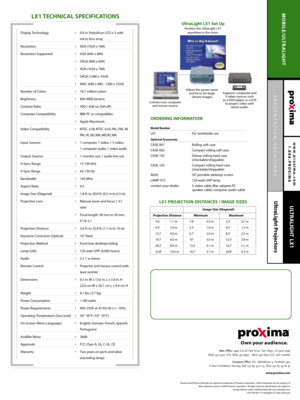 Page 2PRESENTATION SOLUTIONS
UltraLight Projectors
www.proxima.com
1.888.PROXIMA
MOBILE/ULTRALIGHT
ULTRALIGHT LX1
LX1TECHNICAL SPECIFICATIONS
ORDERING INFORMATION
Model Number 
LX1 For worldwide use
Optional Accessories
CASE-001 Rolling soft case
CASE-002 Compact rolling soft case
CASE-102 Deluxe rolling hard case 
(checkable/shippable)
CASE-103 Compact rolling hard case 
(checkable/shippable)
A650 50” portable tabletop screen
LAMP-013 120-watt UHP lamp
contact your dealer S-video cable, Mac adapter, PC...