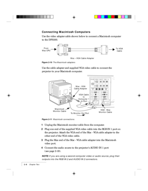 Page 182-8    Chapter Two
Connecting Macintosh Computers
Use the video adapter cable shown below to connect a Macintosh computer
to the DP5500.
Mac – VGA Cable Adapter From
Mac CPUTo VGA
Cable
Figure 2-10  The Macintosh adapters
Use the cable adapter and supplied VGA video cable to connect the
projector to your Macintosh computer.
RGB IN AUDIO
INAUDIO
OUT 21
CYCLOPSS-VIDEOVIDEOAUDIO
LR
CONTROL
MONITOR OUT1
2
VGA - Mac
Monitor Cable Mac - VGA
Cable Adapter
VGA Cable 
to 
Computer 1 
In PortMacintosh...
