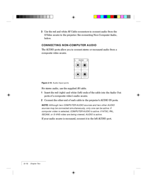 Page 222-12    Chapter Two
3Use the red and white AV Cable connectors to connect audio from the
S-Video source to the projector. See connecting Non-Computer Audio,
below.
CONNECTING NON-COMPUTER AUDIO
The AUDIO ports allow you to connect stereo or monaural audio from a
composite video source.
AUDIO
LR
Figure 2-16  Audio Input ports
For stereo audio, use the supplied AV cable.
1Insert the red (right) and white (left) ends of the cable into the Audio Out
ports of a composite videoÕs audio source.
2Connect the...
