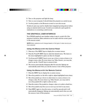 Page 33Using the Desktop Projector 5500    3-9
3Turn on the projector and light the lamp.
4Turn on your computer. It should detect the projector as a serial mouse.
5Use the joystick on the IR remote control to move the mouse.
Notebook users may need to disable their integrated pointing device before
using an external serial mouse. Consult your notebooks userÕs guide for
instructions on connecting a serial mouse.
THE GRAPHICAL USER INTERFACE
Your DP5500 graphical user interface makes it easy to control all of...