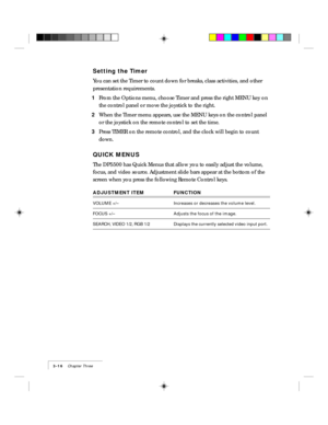 Page 403-16    Chapter Three
Setting the Timer
You can set the Timer to count down for breaks, class activities, and other
presentation requirements.
1From the Options menu, choose Timer and press the right MENU key on
the control panel or move the joystick to the right.
2When the Timer menu appears, use the MENU keys on the control panel
or the joystick on the remote control to set the time.
3Press TIMER on the remote control, and the clock will begin to count
down.
QUICK MENUS
The DP5500 has Quick Menus that...