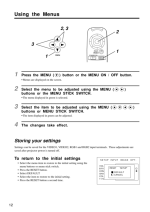 Page 1212
Using the Menus
Storing your settings
Settings can be saved for the VIDEO1, VIDEO2, RGB1 and RGB2 input terminals.  These adjustments are
saved after projector power is turned off.
1Press the MENU () button or the MENU ON / OFF button.
¥ Menus are displayed on the screen.
2Select the menu to be adjusted using the MENU ()
buttons or the MENU STICK SWITCH.
¥ The menu displayed in green is selected.
3Select the item to be adjusted using the MENU ()
buttons or MENU STICK SWITCH.
¥ The item displayed in...