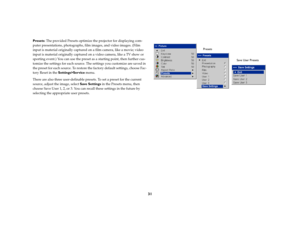 Page 3031
Presets: The provided Presets optimize the projector for displaying com-
puter presentations, photographs, film images, and video images. (Film 
input is material originally captured on a film camera, like a movie; video 
input is material originally captured on a video camera, like a TV show or 
sporting event.) You can use the preset as a starting point, then further cus-
tomize the settings for each source. The settings you customize are saved in 
the preset for each source. To restore the factory...