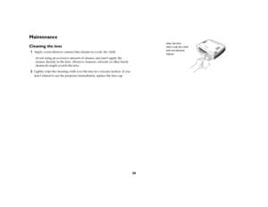 Page 3536
MaintenanceCleaning the lens1
Apply a non-abrasive camera lens cleaner to a soft, dry cloth.
Avoid using an excessive amount of cleaner, and don’t apply the 
cleaner directly to the lens. Abrasive cleaners, solvents or other harsh 
chemicals might scratch the lens.
2
Lightly wipe the cleaning cloth over the lens in a circular motion. If you 
don’t intend to use the projector immediately, replace the lens cap.
clean the lens 
with a soft dry cloth
and non-abrasive
cleaner 