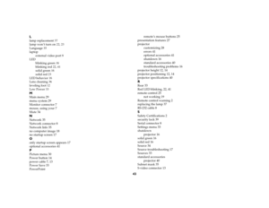Page 4243 L
lamp replacement 37
lamp won’t turn on 22, 23
Language 35
laptop
external video port 9
LED
blinking green 16
blinking red 22, 41
solid green 16
solid red 23
LED behavior 16
Lens cleaning 36
leveling foot 12
Low Power 33MMain menu 29
menu system 29
Monitor connector 7
mouse, using your 7
Mute 34NNetwork 35
Network connector 8
Network Info 35
no computer image 18
no startup screen 17Oonly startup screen appears 17
optional accessories 41PPicture menu 30
Power button 14
power cable 7, 13
Power Save 33...