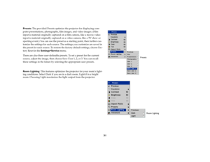 Page 3231
Presets: The provided Presets optimize the projector for displaying com-
puter presentations, photographs, film images, and video images. (Film 
input is material originally captured on a film camera, like a movie; video 
input is material originally captured on a video camera, like a TV show or 
sporting event.) You can use the preset as a starting point, then further cus-
tomize the settings for each source. The settings you customize are saved in 
the preset for each source. To restore the factory...