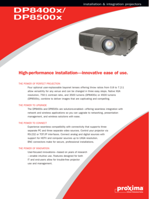 Page 2DP8400x/
DP8500x
installation & integration projectors
High-per formance installation—innovative ease of use.
THE POWER OF PERFECT PROJECTION 
Four optional user-replaceable bayonet lenses of fering throw ratios from 0.8 to 7.2:1
allow versatility for any venue and can be changed in three easy steps. Native XGA
resolution, 750:1 contrast ratio, and 3500 lumens (DP8400x) or 4500 lumens
(DP8500x), combine to deliver images that are captivating and compelling. 
THE POWER TO UPGRADE 
The DP8400x and DP8500x...