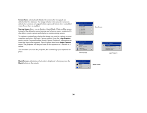 Page 3736
Screen Save: automatically blanks the screen after no signals are 
detected for five minutes. The image returns when an active source is 
detected or a remote or keypad button is pressed. Screen Save is disabled 
when Power Save is enabled.
Startup Logo: allows you to display a blank Black, White, or Blue screen 
instead of the default screen at startup and when no source is detected. It 
also allows you to capture and display a custom startup screen. 
To capture a custom logo, display the image you...