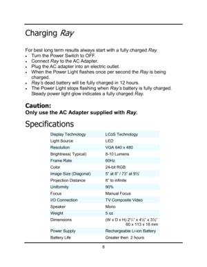 Page 11ChargingRay
For best long term results always start with a fully charged Ray. 
xTurn the Power Switch to OFF.
xConnectRay  to  the AC Adapter.
xPlug the AC adapter into an electric outlet.
xWhen the Power Light flashes once per second the Ray is being 
charged.
xRay’s dead battery will be fully charged in 12 hours.   
xThe Power Light stops flashing when Ray’s battery is fully charged.  
Steady power light glow indicates a fully charged Ray.
Caution:
Only use the AC Adapter supplied with Ray.
8...