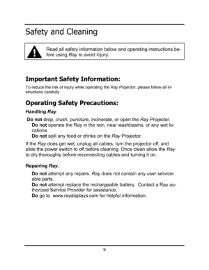 Page 12Important Safety Information: 
To reduce the risk of injury while operating the Ray Projector, please follow all in-
structions carefully 
Operating Safety Precautions: 
HandlingRay.
Do not drop, crush, puncture, incinerate, or open the RayProjector. 
Do not operate the Ray in the rain, near washbasins, or any wet lo-
cations.
Do not spill any food or drinks on the Ray Projector. 
If the Ray does get wet, unplug all cables, turn the projector off, and 
slide the power switch to off before cleaning. Once...