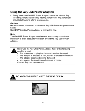 Page 13Using the Ray USB Power Adapter: 
xFirmly insert the Ray USB Power Adapter  connector into the Ray.
xInsert the power adapter firmly into the power outlet (the power light 
should start flashing after a few seconds).  
Caution: 
Do not connect, disconnect or clean the Ray USB Power Adapter with wet 
hands.
UseONLY the Ray Power Adapter to charge the Ray.
Note: 
The Ray USB Power Adapter may become warm during normal use. 
Be certain to allow adequate ventilation around the Ray USB Power 
Adapter. 
Never...