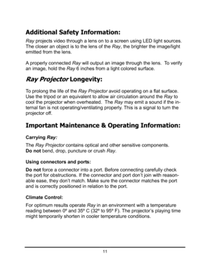 Page 1411
Additional Safety Information: 
Ray projects video through a lens on to a screen using LED light sources.
The closer an object is to the lens of the Ray, the brighter the image/light 
emitted from the lens. 
A properly connected Ray will output an image through the lens.  To verify 
an image, hold the Ray 6 inches from a light colored surface. 
Ray Projector Longevity: 
To prolong the life of the Ray Projectoravoid operating on a flat surface. 
Use the tripod or an equivalent to allow air circulation...