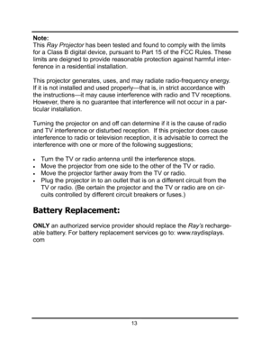Page 16Note: 
This Ray Projector has been tested and found to comply with the limits 
for a Class B digital device, pursuant to Part 15 of the FCC Rules. These 
limits are deigned to provide reasonable protection against harmful inter-
ference in a residential installation.  
This projector generates, uses, and may radiate radio-frequency energy. 
If it is not installed and used properly—that is, in strict accordance with 
the instructions—it may cause interference with radio and TV receptions.  
However, there...
