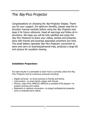 Page 4Congratulations on choosing the Ray Projector Display. Thank 
you for your support. For optimum benefits, please read the in-
struction manual carefully before using the 
Ray Projector and 
keep it for future reference. Heed all warnings and follow all in-
structions. We hope you will be fully satisfied and enjoy the 
Ray Pico Protector to share your videos, photos and presenta-
tions with friends and business associates anywhere any time. 
The small battery operated 
Ray Pico Projector, convenient to...