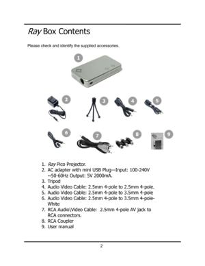 Page 5Ray Box Contents
2
1
34
768
1.Ray Pico Projector. 
2. AC adapter with mini USB Plug—Input: 100-240V 
~50-60Hz Output: 5V 2000mA. 
3. Tripod 
4. Audio Video Cable: 2.5mm 4-pole to 2.5mm 4-pole. 
5. Audio Video Cable: 2.5mm 4-pole to 3.5mm 4-pole 
6. Audio Video Cable: 2.5mm 4-pole to 3.5mm 4-pole-
White 
7. RCA Audio\Video Cable:  2.5mm 4-pole AV jack to 
RCA connectors. 
8. RCA Coupler 
9. User manual 
9
5
2
Please check and identify the supplied accessories.  